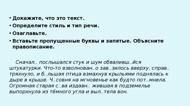 Докажите, что это текст. Определите стиль и тип речи. Озаглавьте. Вставьте пропущенные буквы и запятые. Объясните правописание.  Сначал.. послышался стук и шум обваливш..йся штукатурки. Что-то взволнован..о зав..зилось вверху, справ.. тряхнуло, и б..льшая птица взмахнув крыльями поднялась к дыре в крыше. Ч..совня на мгновенье как будто пот..мнела. Огромная старая с..ва издавн.. жившая в подземелье выпорхнула из тёмного угла и выл..тела вон. 