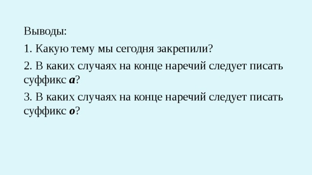 Выводы: 1. Какую тему мы сегодня закрепили? 2. В каких случаях на конце наречий следует писать суффикс а ? 3. В каких случаях на конце наречий следует писать суффикс о ? 