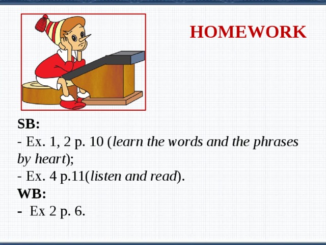 HOMEWORK SB:  - Ex. 1, 2 p. 10 ( learn the words and the phrases by heart ); - Ex. 4 p.11( listen and read ). WB: - Ex 2 p. 6. 