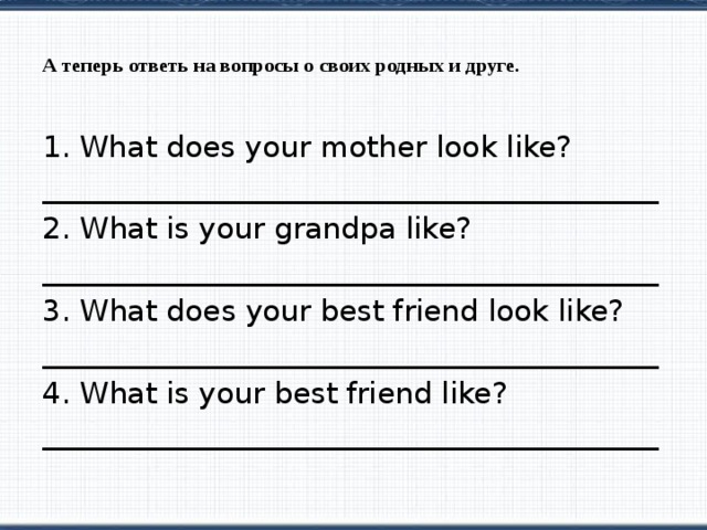 А теперь ответь на вопросы о своих родных и друге.   What does your mother look like? __________________________________________ 2. What is your grandpa like? __________________________________________ 3. What does your best friend look like? __________________________________________ 4. What is your best friend like? __________________________________________ 