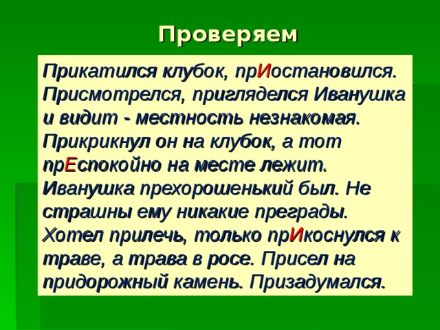 Проверяем Прикатился клубок, пр И остановился. Присмотрелся, пригляделся Иванушка и видит - местность незнакомая. Прикрикнул он на клубок, а тот пр Е спокойно на месте лежит. Иванушка прехорошенький был. Не страшны ему никакие преграды. Хотел прилечь, только пр И коснулся к траве, а трава в росе. Присел на придорожный камень. Призадумался.  