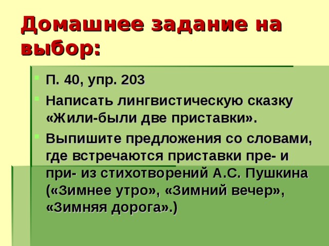 Домашнее задание на выбор: П. 40, упр. 203 Написать лингвистическую сказку «Жили-были две приставки». Выпишите предложения со словами, где встречаются приставки пре- и при- из стихотворений А.С. Пушкина («Зимнее утро», «Зимний вечер», «Зимняя дорога».)  