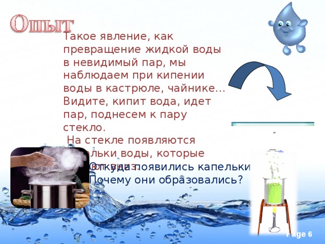 Такое явление, как превращение жидкой воды в невидимый пар, мы наблюдаем при кипении воды в кастрюле, чайнике... Видите, кипит вода, идет пар, поднесем к пару стекло.  На стекле появляются капельки воды, которые падают вниз. Откуда появились капельки воды? Почему они образовались?