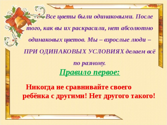 Все цветы были одинаковыми. После того, как вы их раскрасили, нет абсолютно одинаковых цветов. Мы – взрослые люди – ПРИ ОДИНАКОВЫХ УСЛОВИЯХ делаем всё по разному. Правило первое:  Никогда не сравнивайте своего ребёнка с другими! Нет другого такого!   