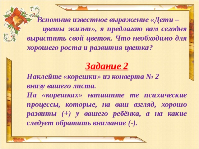 Вспомнив известное выражение «Дети – цветы жизни», я предлагаю вам сегодня вырастить свой цветок. Что необходимо для хорошего роста и развития цветка?  Задание 2 Наклейте «корешки» из конверта № 2 внизу вашего листа. На «корешках» напишите те психические процессы, которые, на ваш взгляд, хорошо развиты (+) у вашего ребёнка, а на какие следует обратить внимание (-).   