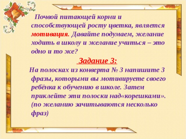 Почвой питающей корни и способствующей росту цветка, является мотивация. Давайте подумаем, желание ходить в школу и желание учиться – это одно и то же?  Задание 3:  На полосках из конверта № 3 напишите 3 фразы, которыми вы мотивируете своего ребёнка к обучению в школе. Затем приклейте эти полоски над«корешками».(по желанию зачитываются несколько фраз)