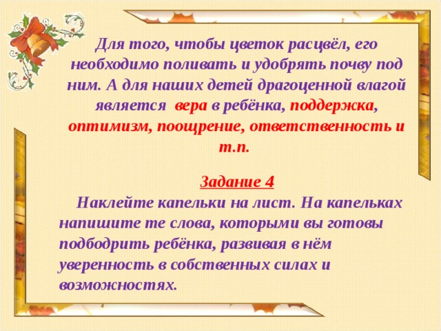 Для того, чтобы цветок расцвёл, его необходимо поливать и удобрять почву под ним. А для наших детей драгоценной влагой является вера в ребёнка, поддержка , оптимизм, поощрение, ответственность и т.п. Задание 4  Наклейте капельки на лист. На капельках напишите те слова, которыми вы готовы подбодрить ребёнка, развивая в нём уверенность в собственных силах и возможностях.   