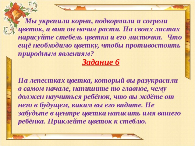 Мы укрепили корни, подкормили и согрели цветок, и вот он начал расти. На своих листах нарисуйте стебель цветка и его листочки. Что ещё необходимо цветку, чтобы противостоять природным явлениям? Задание 6  На лепестках цветка, который вы разукрасили в самом начале, напишите то главное, чему должен научиться ребёнок, что вы ждёте от него в будущем, каким вы его видите. Не забудьте в центре цветка написать имя вашего ребёнка. Приклейте цветок к стеблю.  