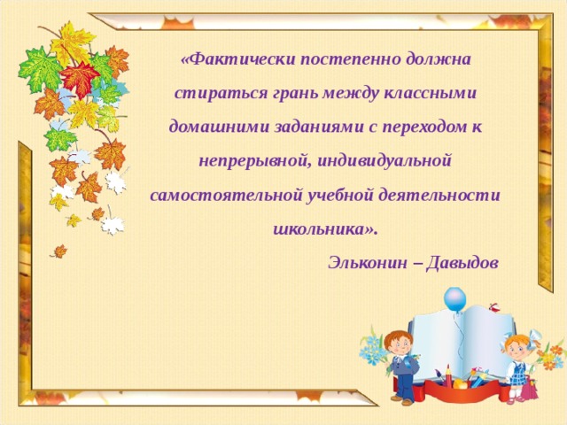 «Фактически постепенно должна стираться грань между классными домашними заданиями с переходом к непрерывной, индивидуальной самостоятельной учебной деятельности школьника».  Эльконин – Давыдов