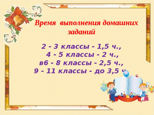 Время выполнения домашних заданий   2 - 3 классы - 1,5 ч.,  4 - 5 классы - 2 ч.,  в6 - 8 классы - 2,5 ч.,  9 - 11 классы - до 3,5 ч.