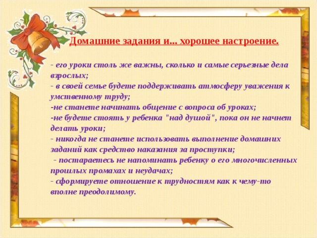 Домашние задания и... хорошее настроение.  - его уроки столь же важны, сколько и самые серьезные дела взрослых; - в своей семье будете поддерживать атмосферу уважения к умственному труду; не станете начинать общение с вопроса об уроках; не будете стоять у ребенка 