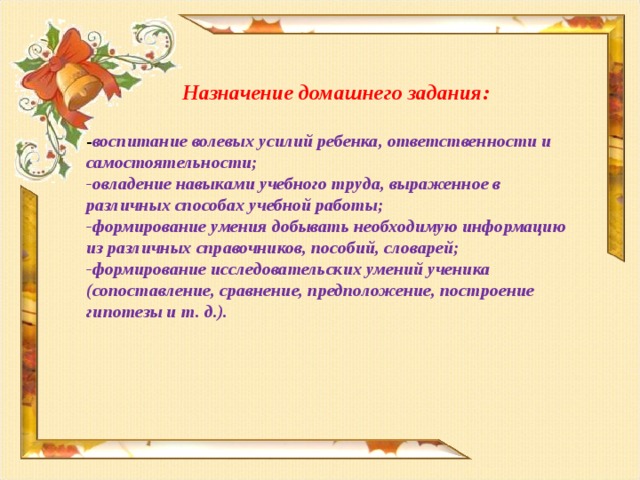 Назначение домашнего задания:  - воспитание волевых усилий ребенка, ответственности и самостоятельности; -овладение навыками учебного труда, выраженное в различных способах учебной работы; -формирование умения добывать необходимую информацию из различных справочников, пособий, словарей; -формирование исследовательских умений ученика (сопоставление, сравнение, предположение, построение гипотезы и т. д.).  
