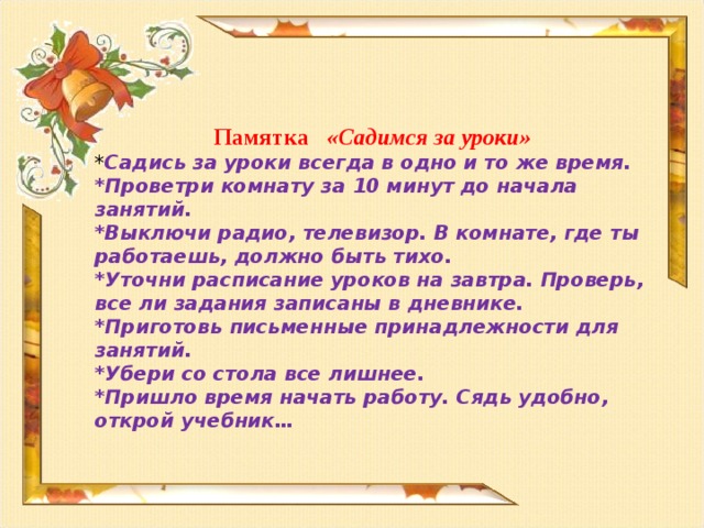 Памятка  «Садимся за уроки» * Садись за уроки всегда в одно и то же время. *Проветри комнату за 10 минут до начала занятий. *Выключи радио, телевизор. В комнате, где ты работаешь, должно быть тихо. *Уточни расписание уроков на завтра. Проверь, все ли задания записаны в дневнике. *Приготовь письменные принадлежности для занятий. *Убери со стола все лишнее. *Пришло время начать работу. Сядь удобно, открой учебник…     