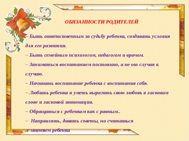 ОБЯЗАННОСТИ РОДИТЕЛЕЙ  –   Быть ответственным за судьбу ребенка, создавать условия для его развития. –  Быть семейным психологом, педагогом и врачом. –  Заниматься воспитанием постоянно, а не от случая к случаю. –  Начинать воспитание ребенка с воспитания себя. –  Любить ребенка и уметь выразить свою любовь в ласковом слове и ласковой интонации. –  Обращаться с ребенком как с равным.. –  Направлять, давать советы, но считаться  с мнением ребенка     