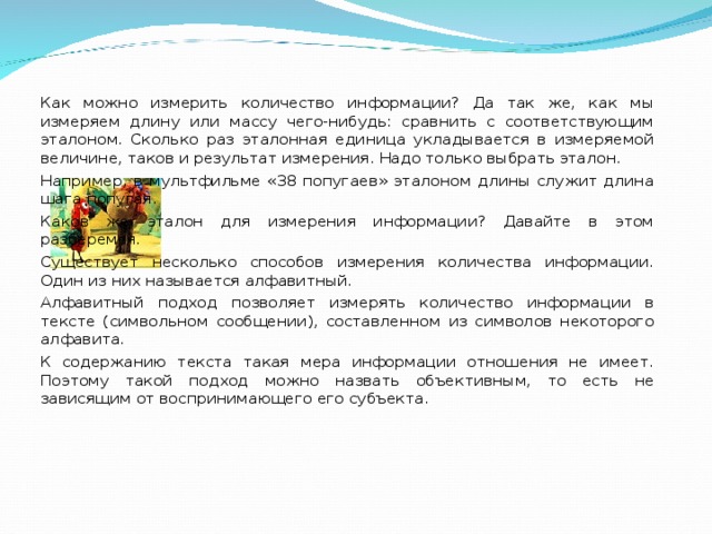 Как можно измерить количество информации? Да так же, как мы измеряем длину или массу чего-нибудь: сравнить с соответствующим эталоном. Сколько раз эталонная единица укладывается в измеряемой величине, таков и результат измерения. Надо только выбрать эталон. Например, в мультфильме «38 попугаев» эталоном длины служит длина шага попугая. Каков же эталон для измерения информации? Давайте в этом разберемся. Существует несколько способов измерения количества информации. Один из них называется алфавитный. Алфавитный подход позволяет измерять количество информации в тексте (символьном сообщении), составленном из символов некоторого алфавита. К содержанию текста такая мера информации отношения не имеет. Поэтому такой подход можно назвать объективным, то есть не зависящим от воспринимающего его субъекта. 
