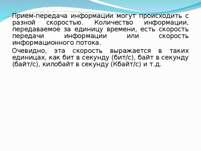 Прием-передача информации могут происходить с разной скоростью. Количество информации, передаваемое за единицу времени, есть скорость передачи информации или скорость информационного потока. Очевидно, эта скорость выражается в таких единицах, как бит в секунду (бит/с), байт в секунду (байт/с), килобайт в секунду (Кбайт/с) и т.д. 