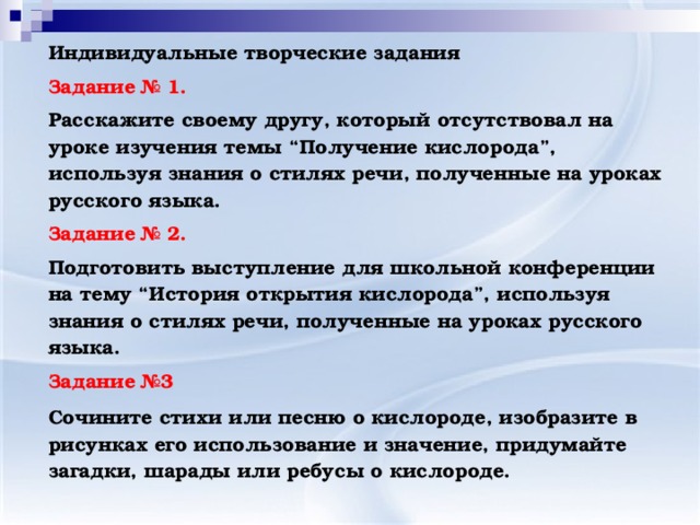 Индивидуальные творческие задания Задание № 1. Расскажите своему другу, который отсутствовал на уроке изучения темы “Получение кислорода”, используя знания о стилях речи, полученные на уроках русского языка. Задание № 2. Подготовить выступление для школьной конференции на тему “История открытия кислорода”, используя знания о стилях речи, полученные на уроках русского языка. Задание №3 Сочините стихи или песню о кислороде, изобразите в рисунках его использование и значение, придумайте загадки, шарады или ребусы о кислороде.     