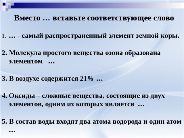  Вместо … вставьте соответствующее слово  … - самый распространенный элемент земной коры.  2. Молекула простого вещества озона образована элементом …  3. В воздухе содержится 21% …  4. Оксиды – сложные вещества, состоящие из двух элементов, одним из которых является …  5. В состав воды входят два атома водорода и один атом … 