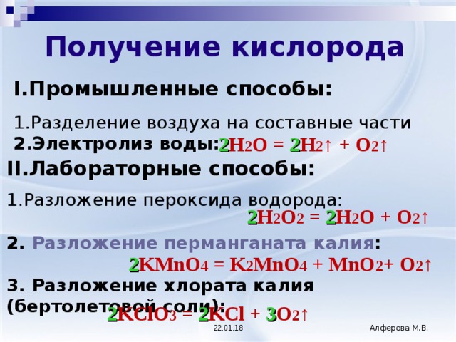  Получение кислорода  I. Промышленные способы: Разделение воздуха на составные части Электролиз воды: 2 H 2 O = 2 H 2 ↑ + O 2 ↑  II. Лабораторные способы: Разложение пероксида водорода: 2. Разложение перманганата калия :  3. Разложение хлората калия (бертолетовой соли): 2 H 2 O 2 = 2 H 2 O + O 2 ↑  2 KMnO 4 = K 2 MnO 4 + MnO 2 + O 2 ↑  2 KClO 3 = 2 KCl + 3 O 2 ↑  22.01.18 Алферова М.В. 