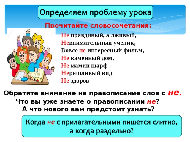 Прочитайте словосочетания: Не правдивый, а лживый, Не внимательный ученик, Вовсе не интересный фильм, Не каменный дом, Не мамин шарф Не ряшливый вид Не здоров  Обратите внимание на правописание слов с не . Что вы уже знаете о правописании не ?  А что нового вам предстоит узнать? 