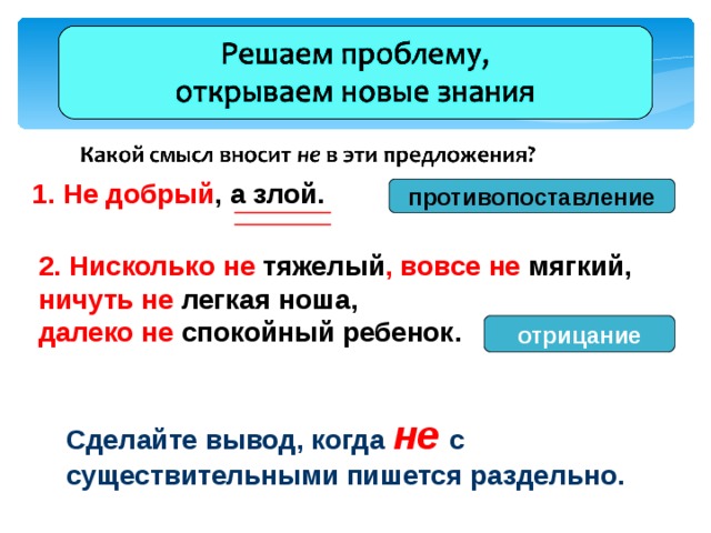 1. Не добрый , а злой. противопоставление 2. Нисколько не тяжелый , вовсе не мягкий, ничуть не легкая ноша, далеко не спокойный ребенок.  отрицание  Сделайте вывод, когда не  с существительными пишется раздельно. 