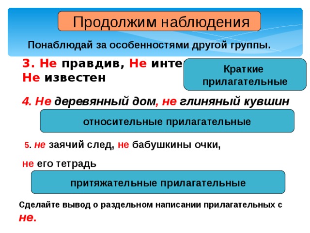  Продолжим наблюдения Понаблюдай за особенностями другой группы. 3. Не правдив, Не интересна Не известен Краткие прилагательные 4. Не деревянный дом , не глиняный кувшин относительные прилагательные  5 . не заячий след, не бабушкины очки, не его тетрадь притяжательные прилагательные Сделайте вывод о раздельном написании прилагательных с не . 