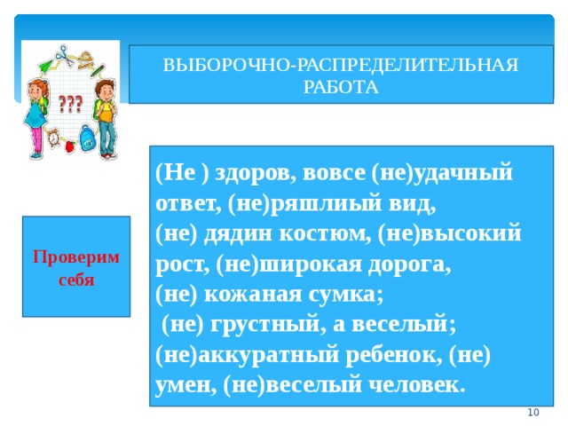 ВЫБОРОЧНО-РАСПРЕДЕЛИТЕЛЬНАЯ РАБОТА (Не ) здоров, вовсе (не)удачный ответ, (не)ряшлиый вид, (не) дядин костюм, (не)высокий рост, (не)широкая дорога, (не) кожаная сумка;  (не) грустный, а веселый; (не)аккуратный ребенок, (не) умен, (не)веселый человек. Проверим себя  