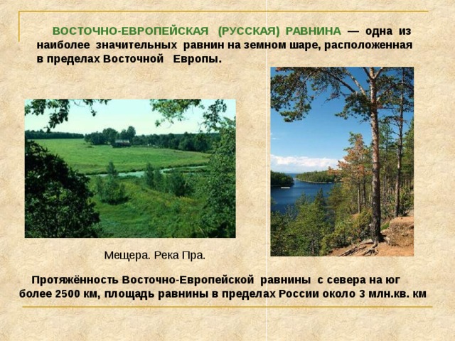  ВОСТОЧНО-ЕВРОПЕЙСКАЯ (РУССКАЯ) РАВНИНА — одна из наиболее значительных равнин на земном шаре, расположенная в пределах Восточной Европы. Мещера. Река Пра.  Протяжённость Восточно-Европейской равнины с севера на юг более 2500 км, площадь равнины в пределах России около 3 млн.кв. км 