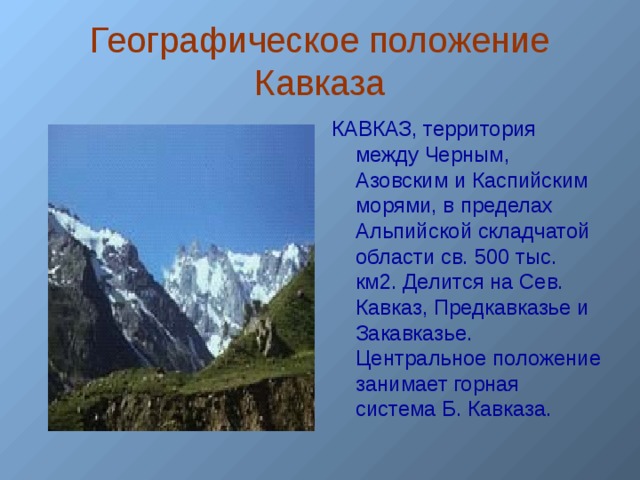 Географическое положение Кавказа КАВКАЗ, территория между Черным, Азовским и Каспийским морями, в пределах Альпийской складчатой области св. 500 тыс. км2. Делится на Сев. Кавказ, Предкавказье и Закавказье. Центральное положение занимает горная система Б. Кавказа.  