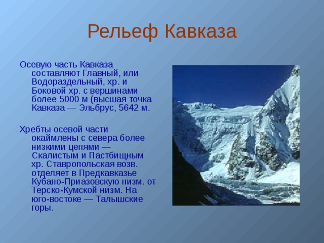 Рельеф Кавказа Осевую часть Кавказа составляют Главный, или Водораздельный, хр. и Боковой хр. с вершинами более 5000 м (высшая точка Кавказа — Эльбрус, 5642 м. Хребты осевой части окаймлены с севера более низкими цепями — Скалистым и Пастбищным хр. Ставропольская возв. отделяет в Предкавказье Кубано-Приазовскую низм. от Терско-Кумской низм. На юго-востоке — Талышские горы .  