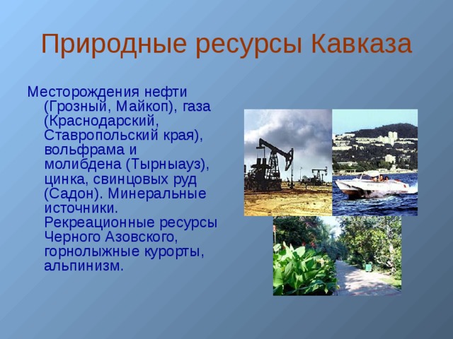 Природные ресурсы Кавказа Месторождения нефти (Грозный, Майкоп), газа (Краснодарский, Ставропольский края), вольфрама и молибдена (Тырныауз), цинка, свинцовых руд (Садон). Минеральные источники. Рекреационные ресурсы Черного Азовского, горнолыжные курорты, альпинизм.   