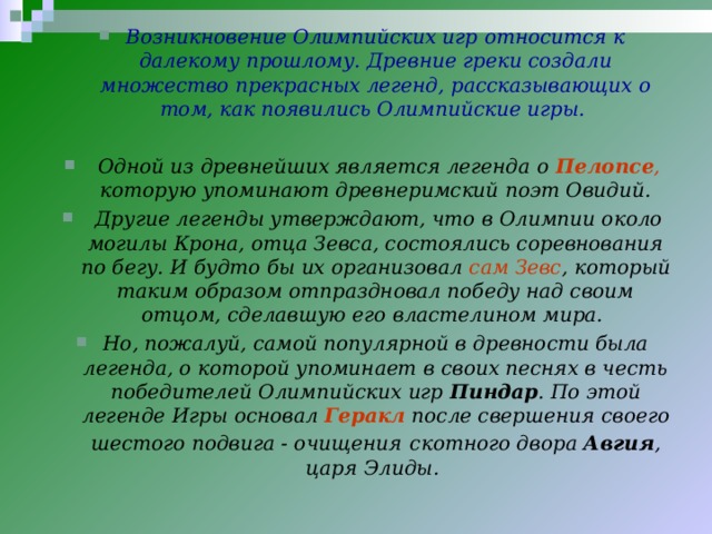 Возникновение Олимпийских игр относится к далекому прошлому. Древние греки создали множество прекрасных легенд, рассказывающих о том, как появились Олимпийские игры.   Одной из древнейших является легенда о  Пелопсе , которую упоминают древнеримский поэт Овидий.  Другие легенды утверждают, что в Олимпии около могилы Крона, отца Зевса, состоялись соревнования по бегу. И будто бы их организовал сам Зевс , который таким образом отпраздновал победу над своим отцом, сделавшую его властелином мира. Но, пожалуй, самой популярной в древности была легенда, о которой упоминает в своих песнях в честь победителей Олимпийских игр Пиндар . По этой легенде Игры основал Геракл после свершения своего шестого подвига - очищения  скотного двора Авгия , царя Элиды.