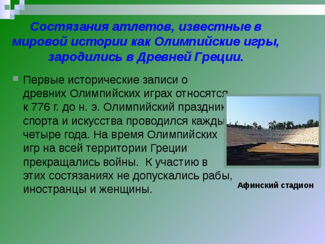 Состязания атлетов, известные в мировой истории как Олимпийские игры, зародились в Древней Греции. Первые исторические записи о древних Олимпийских играх относятся к 776 г. до н. э. Олимпийский праздник спорта и искусства проводился каждые четыре года. На время Олимпийских игр на всей территории Греции прекращались войны. К участию в этих состязаниях не допускались рабы, иностранцы и женщины. Афинский стадион