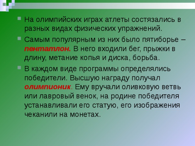 На олимпийских играх атлеты состязались в разных видах физических упражнений. Самым популярным из них было пятиборье – пентатлон.  В него входили бег, прыжки в длину, метание копья и диска, борьба. В каждом виде программы определялись победители. Высшую награду получал олимпионик . Ему вручали оливковую ветвь или лавровый венок, на родине победителя устанавливали его статую, его изображения чеканили на монетах.