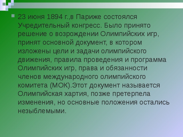 23 июня 1894 г.,в Париже состоялся Учредительный конгресс. Было принято решение о возрождении Олимпийских игр, принят основной документ, в котором изложены цели и задачи олимпийского движения, правила проведения и программа Олимпийских игр, права и обязанности членов международного олимпийского комитета (МОК).Этот документ называется Олимпийская хартия, позже претерпела изменения, но основные положения остались незыблемыми.