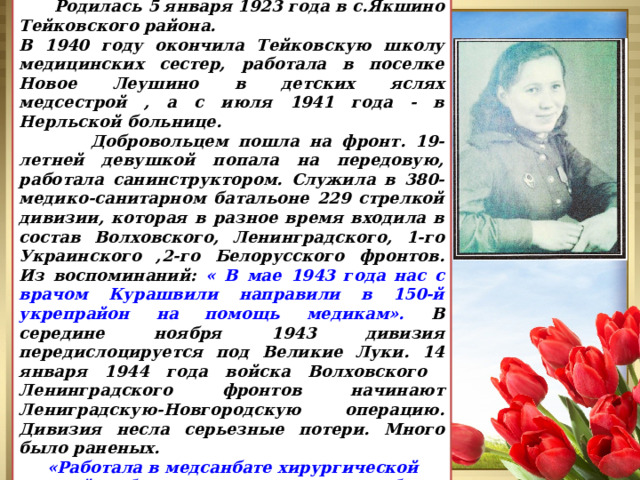  Родилась 5 января 1923 года в с.Якшино Тейковского района. В 1940 году окончила Тейковскую школу медицинских сестер, работала в поселке Новое Леушино в детских яслях медсестрой , а с июля 1941 года - в Нерльской больнице.  Добровольцем пошла на фронт. 19-летней девушкой попала на передовую, работала санинструктором. Служила в 380-медико-санитарном батальоне 229 стрелкой дивизии, которая в разное время входила в состав Волховского, Ленинградского, 1-го Украинского ,2-го Белорусского фронтов. Из воспоминаний: « В мае 1943 года нас с врачом Курашвили направили в 150-й укрепрайон на помощь медикам». В середине ноября 1943 дивизия передислоцируется под Великие Луки. 14 января 1944 года войска Волховского Ленинградского фронтов начинают Лениградскую-Новгородскую операцию. Дивизия несла серьезные потери. Много было раненых.  «Работала в медсанбате хирургической сестрой. Работали по несколько суток, без сна и еды, сдавали кровь для раненых». Барышева Клавдия Петровна 