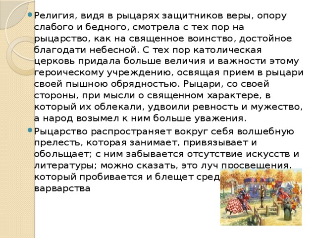 Религия, видя в рыцарях защитников веры, опору слабого и бедного, смотрела с тех пор на рыцарство, как на священное воинство, достойное благодати небесной. С тех пор католическая церковь придала больше величия и важности этому героическому учреждению, освящая прием в рыцари своей пышною обрядностью. Рыцари, со своей стороны, при мысли о священном характере, в который их облекали, удвоили ревность и мужество, а народ возымел к ним больше уважения. Рыцарство распространяет вокруг себя волшебную прелесть, которая занимает, привязывает и обольщает; с ним забывается отсутствие искусств и литературы; можно сказать, это луч просвещения, который пробивается и блещет среди мрака варварства 