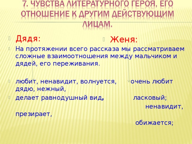Дядя: На протяжении всего рассказа мы рассматриваем сложные взаимоотношения между мальчиком и дядей, его переживания.  любит, ненавидит, волнуется, очень любит дядю, нежный, делает равнодушный вид , ласковый;  ненавидит, презирает,  обижается; Женя: 