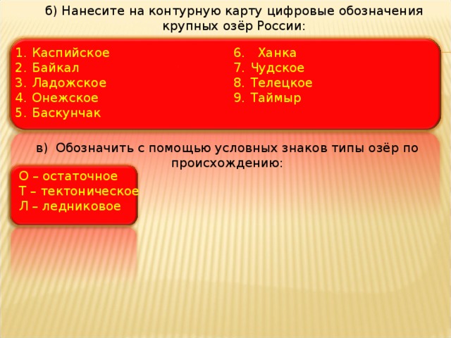 б) Нанесите на контурную карту цифровые обозначения крупных озёр России: Каспийское Байкал Ладожское Онежское Баскунчак 6. Ханка Чудское Телецкое Таймыр в) Обозначить с помощью условных знаков типы озёр по происхождению: О – остаточное Т – тектоническое Л – ледниковое 