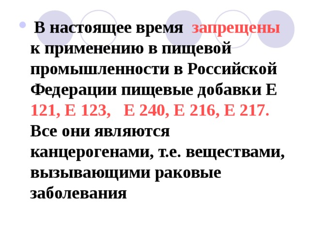 В настоящее время запрещены к применению в пищевой промышленности в Российской Федерации пищевые добавки Е 121, Е 123, Е 240, Е 216, Е 217. Все они являются канцерогенами, т.е. веществами, вызывающими раковые заболевания  