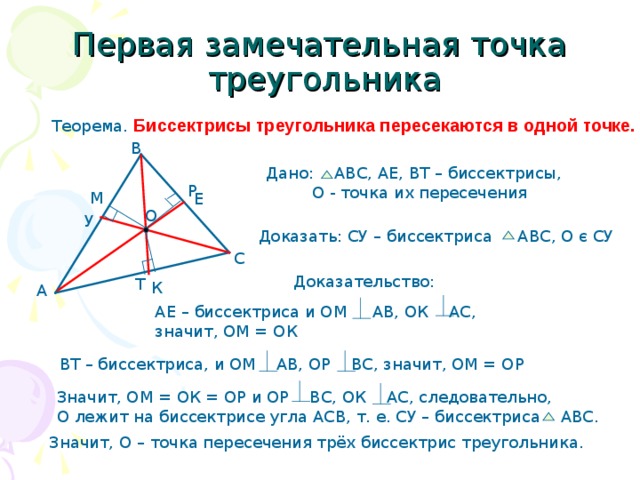 Первая замечательная точка  треугольника Теорема. Биссектрисы треугольника пересекаются в одной точке. В Дано: АВС, АЕ, ВТ – биссектрисы,  О - точка их пересечения Р М Е О У Доказать: СУ – биссектриса АВС, О є СУ С Доказательство: Т К А АЕ – биссектриса и ОМ АВ, ОК АС, значит, ОМ = ОК ВТ – биссектриса, и ОМ АВ, ОР ВС, значит, ОМ = О P Значит, ОМ = ОК = ОР и ОР ВС, ОК АС, следовательно, О лежит на биссектрисе угла АСВ, т. е. СУ – биссектриса АВС. Значит, О – точка пересечения трёх биссектрис треугольника. 