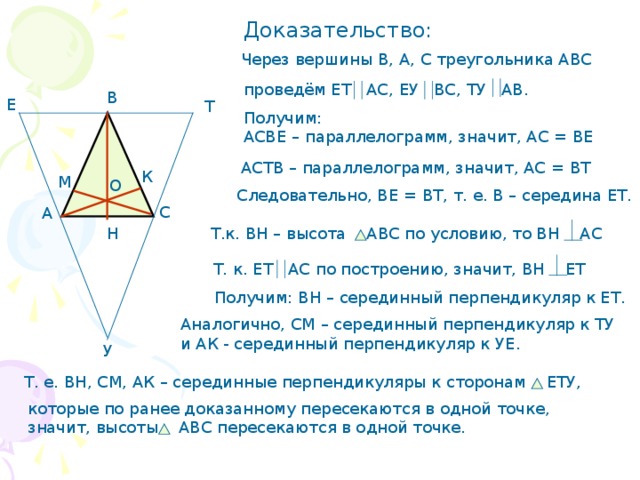 Доказательство: Через вершины В, А, С треугольника АВС проведём ЕТ АС, ЕУ ВС, ТУ АВ. В Е Т Получим: АСВЕ – параллелограмм, значит, АС = ВЕ АСТВ – параллелограмм, значит, АС = ВТ К М О Следовательно, ВЕ = ВТ, т. е. В – середина ЕТ. С А Н Т.к. ВН – высота АВС по условию, то ВН АС Т. к. ЕТ АС по построению, значит, ВН ЕТ Получим: ВН – серединный перпендикуляр к ЕТ. Аналогично, СМ – серединный перпендикуляр к ТУ и АК - серединный перпендикуляр к УЕ. У Т. е. ВН, СМ, АК – серединные перпендикуляры к сторонам ЕТУ, которые по ранее доказанному пересекаются в одной точке, значит, высоты АВС пересекаются в одной точке. 