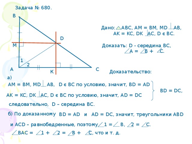 Задача № 680. В Дано: АВС, АМ = ВМ, М D AB,  AK = KC, DK AC, D є BC . D М Доказать: D - середина ВС,  А =  В + С. 1 2 С А Доказательство: К а) D є BC по условию, значит, В D = AD АМ = ВМ, М D AB, BD = DC, AK = KC, DK AC, D є BC по условию, значит, AD = DC следовательно, D – середина ВС. б) По доказанному AD = DC , значит, треугольники АВ D  и В D = AD и АС D – равнобедренные, поэтому 1 =  В, 2 = С.  ВАС = 1 + 2 = В + С, что и т. д. 