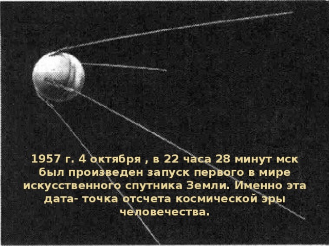1957 г. 4 октября , в 22 часа 28 минут мск был произведен запуск первого в мире искусственного спутника Земли. Именно эта дата- точка отсчета космической эры человечества. 
