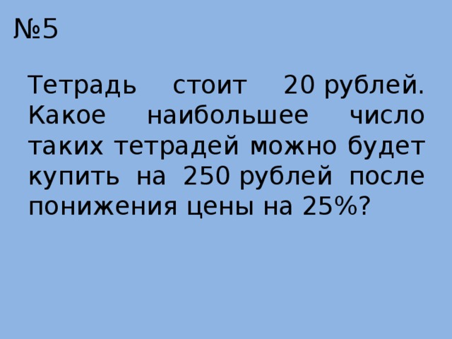 № 5 Тетрадь стоит 20 рублей. Какое наибольшее число таких тетрадей можно будет купить на 250 рублей после понижения цены на 25%? 