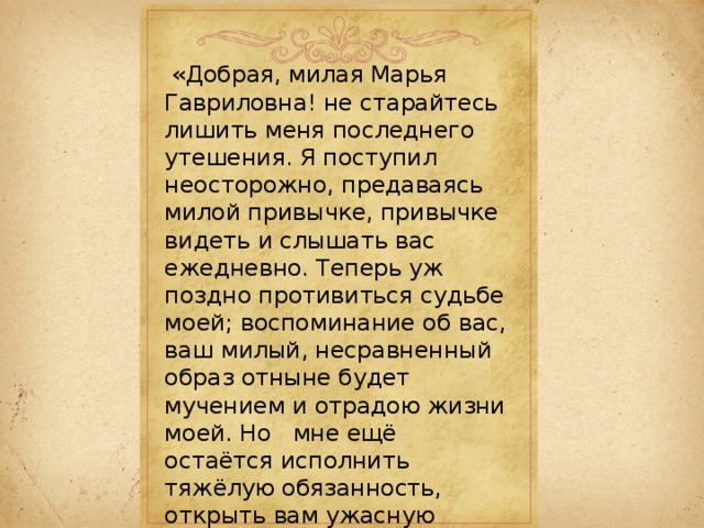  «Добрая, милая Марья Гавриловна! не старайтесь лишить меня последнего утешения. Я поступил неосторожно, предаваясь милой привычке, привычке видеть и слышать вас ежедневно. Теперь уж поздно противиться судьбе моей; воспоминание об вас, ваш милый, несравненный образ отныне будет мучением и отрадою жизни моей. Но мне ещё остаётся исполнить тяжёлую обязанность, открыть вам ужасную тайну и положить между нами непреодолимую преграду: мысль, что вы бы согласились сделать моё счастие. Вы терзаете меня. Да, я знаю, я чувствую, что вы были бы моею, но — я несчастнейшее создание... я женат!» 