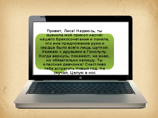 Привет, Лиса! Надеюсь, ты оценила мой прикол насчет нашего бракосочетания и поняла, что мое предложение руки и сердца было всего лишь шуткой. Уезжаю с друзьями в Гонолулу. Когда вернусь, покамест, не знаю, но обязательно напишу. Ты классная девчонка! Счастливо тебе встретить Новый год. Не скучай. Целую в нос 