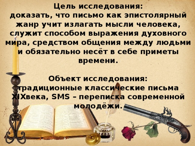 Цель исследования: доказать, что письмо как эпистолярный жанр учит излагать мысли человека, служит способом выражения духовного мира, средством общения между людьми и обязательно несёт в себе приметы времени. Объект исследования: традиционные классические письма XIXвека, SMS – переписка современной молодёжи. 