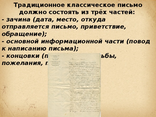 Традиционное классическое письмо должно состоять из трёх частей: - зачина (дата, место, откуда отправляется письмо, приветствие, обращение); - основной информационной части (повод к написанию письма); - концовки (прощание, просьбы, пожелания, подпись) 