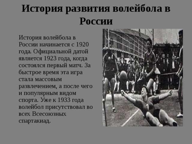 История развития волейбола в России    История волейбола в России начинается с 1920 года. Официальной датой является 1923 года, когда состоялся первый матч. За быстрое время эта игра стала массовым развлечением, а после чего и популярным видом спорта. Уже к 1933 года волейбол присутствовал во всех Всесоюзных спартакиад. 
